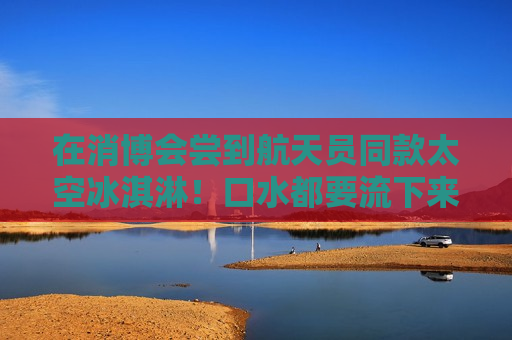 在消博会尝到航天员同款太空冰淇淋！口水都要流下来了