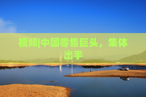 视频|中国零售巨头，集体出手