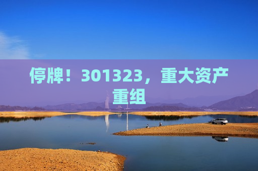 停牌！301323，重大资产重组