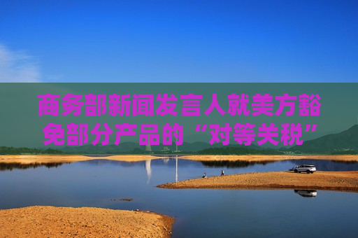 商务部新闻发言人就美方豁免部分产品的“对等关税”答记者问