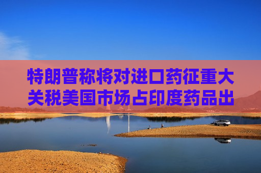特朗普称将对进口药征重大关税美国市场占印度药品出口三分之一