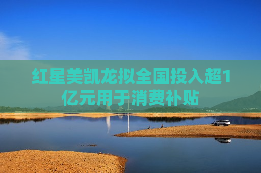 红星美凯龙拟全国投入超1亿元用于消费补贴