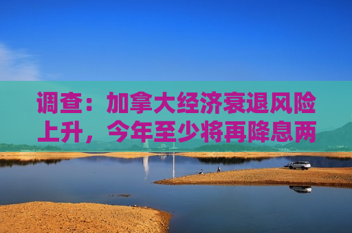 调查：加拿大经济衰退风险上升，今年至少将再降息两次