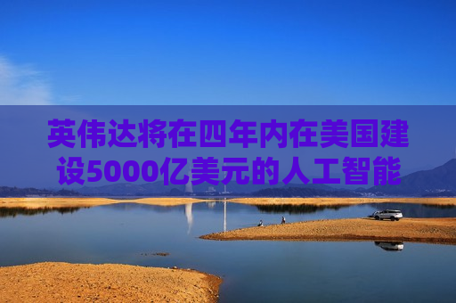 英伟达将在四年内在美国建设5000亿美元的人工智能基础设施