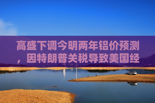 高盛下调今明两年铝价预测，因特朗普关税导致美国经济增长前景转弱