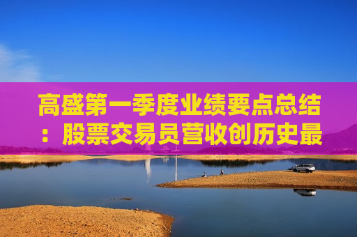 高盛之一季度业绩要点总结：股票交易员营收创历史更高，循序渐进等待明朗