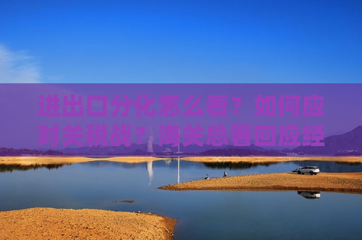 进出口分化怎么看？如何应对关税战？海关总署回应经贸热点