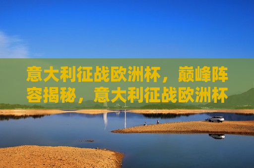 意大利征战欧洲杯，巅峰阵容揭秘，意大利征战欧洲杯，巅峰阵容揭秘之旅，意大利征战欧洲杯，巅峰阵容揭秘之旅