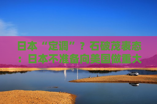 日本“定调”？石破茂表态：日本不准备向美国做重大让步，不急于与美达成协议