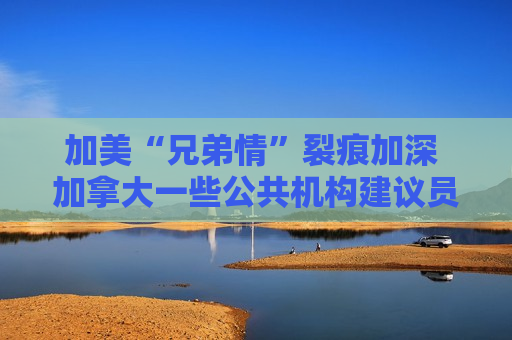 加美“兄弟情”裂痕加深 加拿大一些公共机构建议员工不要赴美
