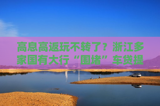 高息高返玩不转了？浙江多家国有大行“围堵”车贷提前还款，“5满2”今起变为“5满3”