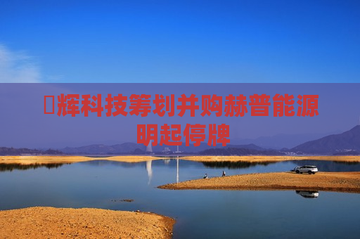 昇辉科技筹划并购赫普能源 明起停牌