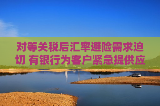 对等关税后汇率避险需求迫切 有银行为客户紧急提供应对方案 企业加速出海或带来新商机  第1张