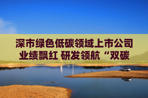 深市绿色低碳领域上市公司业绩飘红 研发领航“双碳”赛道