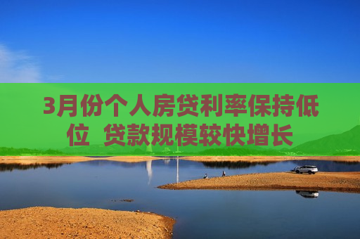 3月份个人房贷利率保持低位  贷款规模较快增长