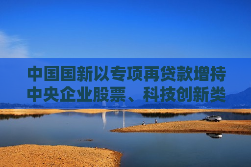 中国国新以专项再贷款增持中央企业股票、科技创新类股票及ETF等，首批金额800亿元