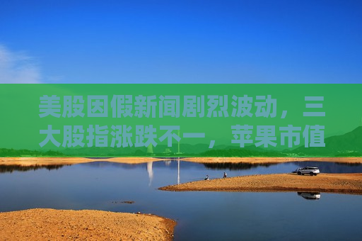 美股因假新闻剧烈波动，三大股指涨跌不一，苹果市值一夜蒸发千亿美元