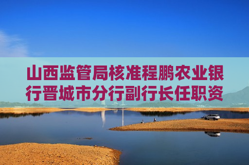 山西监管局核准程鹏农业银行晋城市分行副行长任职资格