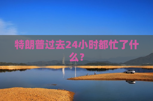 特朗普过去24小时都忙了什么？