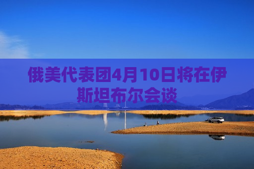 俄美代表团4月10日将在伊斯坦布尔会谈