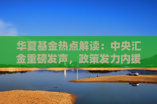 华夏基金热点解读：中央汇金重磅发声，政策发力内援抵达