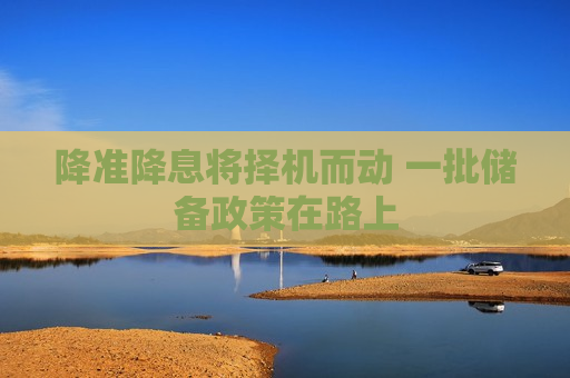 降准降息将择机而动 一批储备政策在路上