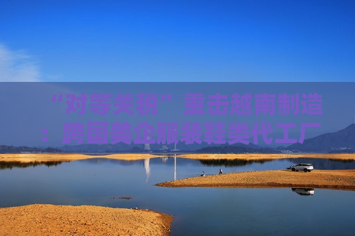 “对等关税”重击越南制造：跨国美企服装鞋类代工厂或被迫出走，耐克阿迪达斯们遭殃