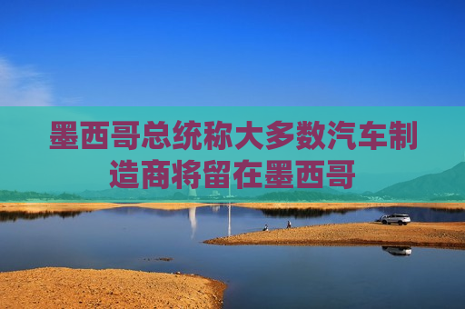 墨西哥总统称大多数汽车制造商将留在墨西哥