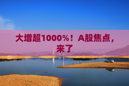 大增超1000%！A股焦点，来了