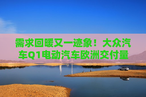 需求回暖又一迹象！大众汽车Q1电动汽车欧洲交付量同比增长超一倍