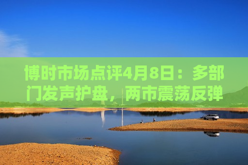博时市场点评4月8日：多部门发声护盘，两市震荡反弹