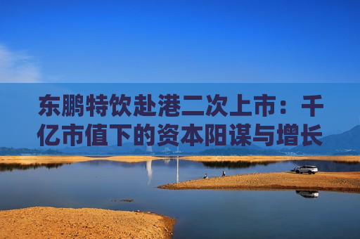 东鹏特饮赴港二次上市：千亿市值下的资本阳谋与增长困局 “A+H”能否破解大单品依赖与国际化难题？