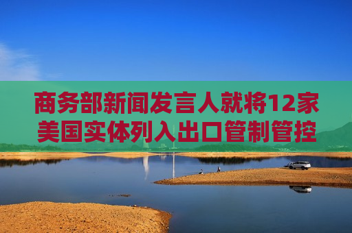 商务部新闻发言人就将12家美国实体列入出口管制管控名单答记者问