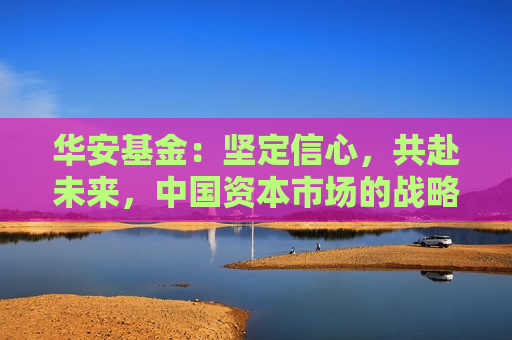 华安基金：坚定信心，共赴未来，中国资本市场的战略配置机遇可期