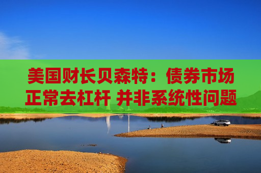 美国财长贝森特：债券市场正常去杠杆 并非系统性问题