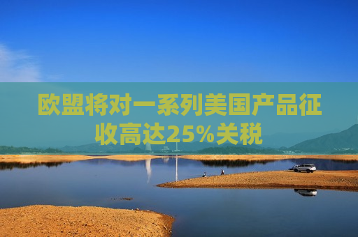 欧盟将对一系列美国产品征收高达25%关税