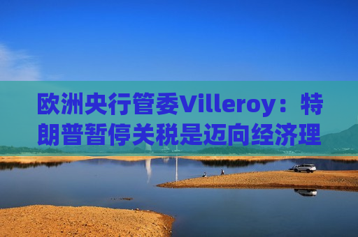 欧洲央行管委Villeroy：特朗普暂停关税是迈向经济理性的一步