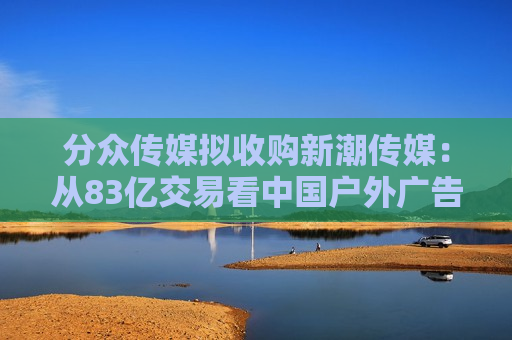 分众传媒拟收购新潮传媒：从83亿交易看中国户外广告市场的未来
