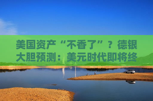 美国资产“不香了”？德银大胆预测：美元时代即将终结