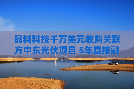 晶科科技千万美元收购关联方中东光伏项目 5年直接融资百亿资金缺口仍达120亿