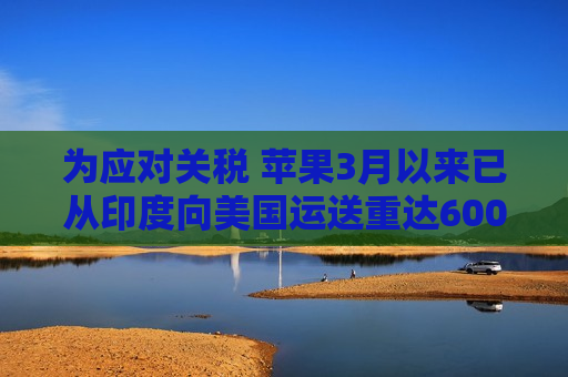 为应对关税 苹果3月以来已从印度向美国运送重达600吨的iPhone