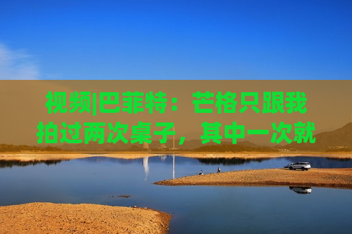 视频|巴菲特：芒格只跟我拍过两次桌子，其中一次就是因为比亚迪