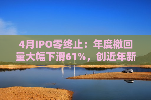4月IPO零终止：年度撤回量大幅下滑61%，创近年新低