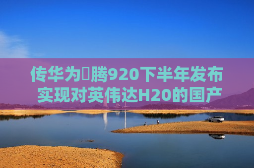 传华为昇腾920下半年发布 实现对英伟达H20的国产替代