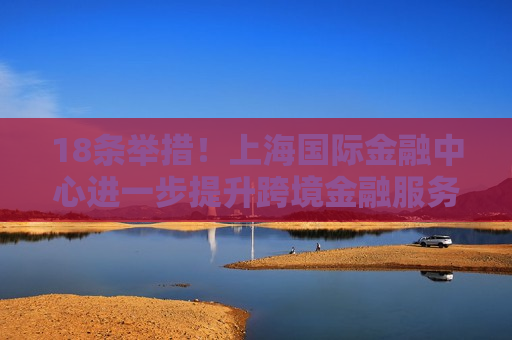 18条举措！上海国际金融中心进一步提升跨境金融服务便利化