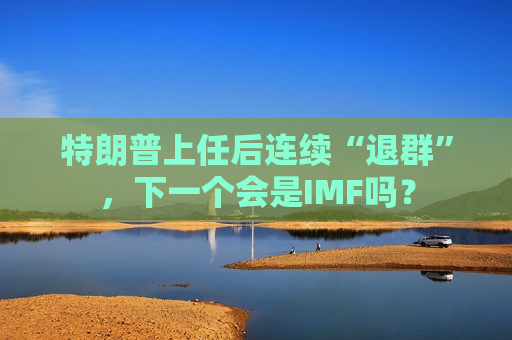 特朗普上任后连续“退群”，下一个会是IMF吗？
