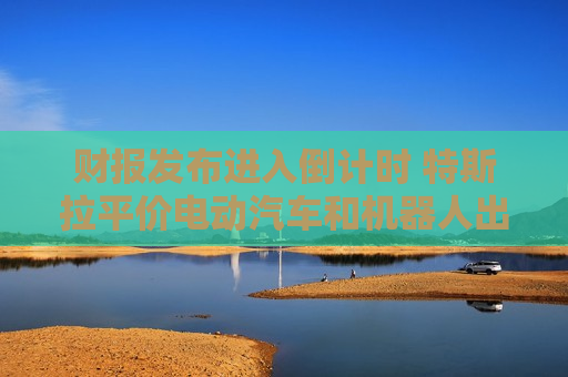 财报发布进入倒计时 特斯拉平价电动汽车和机器人出租车成关注焦点