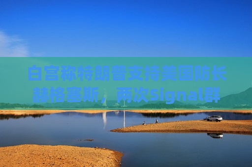 白宫称特朗普支持美国防长赫格塞斯，两次Signal群聊均未透露机密信息