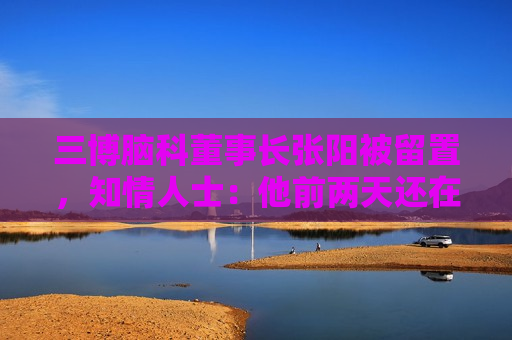 三博脑科董事长张阳被留置，知情人士：他前两天还在接受央媒采访