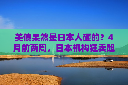 美债果然是日本人砸的？4月前两周，日本机构狂卖超200亿美元外债，规模创20年新高！